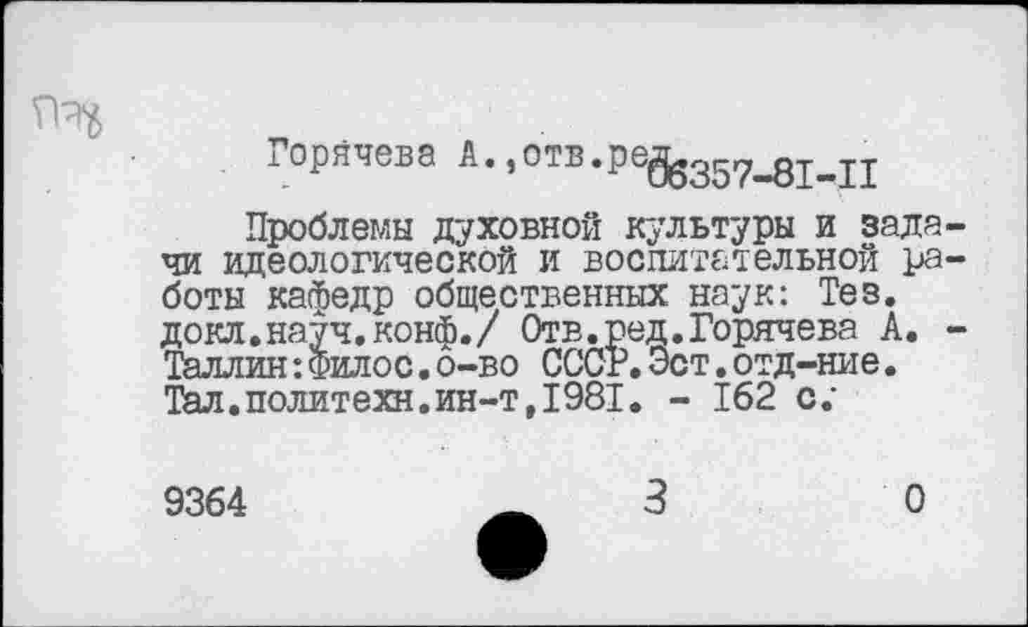 ﻿Горячева А* »°тв.ре^357_дМ1
Проблемы духовной культуры и задачи идеологической и воспитательной работы кафедр общественных наук: Тез. докл.науч.конф./ Отв.ред.Горячева А. -Таллин:Фило с.о-во СССР.Эст.отд-ние. Тал.политехи.ин-т,1981. - 162 с.”
9364